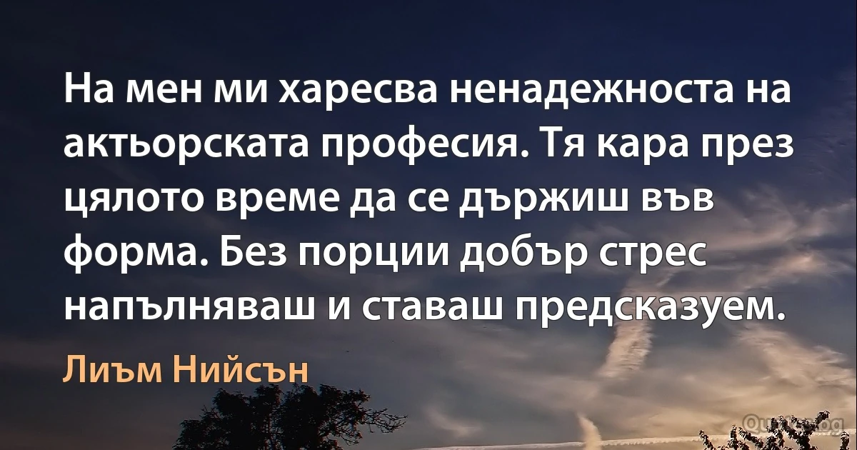 На мен ми харесва ненадежноста на актьорската професия. Тя кара през цялото време да се държиш във форма. Без порции добър стрес напълняваш и ставаш предсказуем. (Лиъм Нийсън)