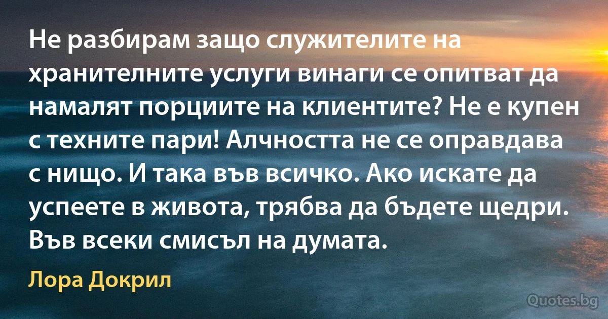 Не разбирам защо служителите на хранителните услуги винаги се опитват да намалят порциите на клиентите? Не е купен с техните пари! Алчността не се оправдава с нищо. И така във всичко. Ако искате да успеете в живота, трябва да бъдете щедри. Във всеки смисъл на думата. (Лора Докрил)