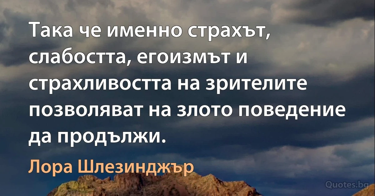 Така че именно страхът, слабостта, егоизмът и страхливостта на зрителите позволяват на злото поведение да продължи. (Лора Шлезинджър)