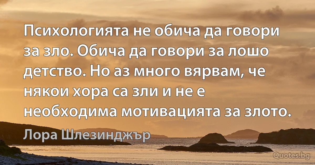 Психологията не обича да говори за зло. Обича да говори за лошо детство. Но аз много вярвам, че някои хора са зли и не е необходима мотивацията за злото. (Лора Шлезинджър)