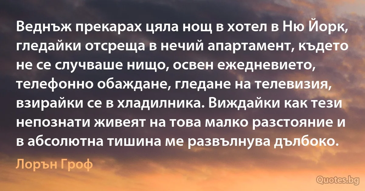 Веднъж прекарах цяла нощ в хотел в Ню Йорк, гледайки отсреща в нечий апартамент, където не се случваше нищо, освен ежедневието, телефонно обаждане, гледане на телевизия, взирайки се в хладилника. Виждайки как тези непознати живеят на това малко разстояние и в абсолютна тишина ме развълнува дълбоко. (Лорън Гроф)