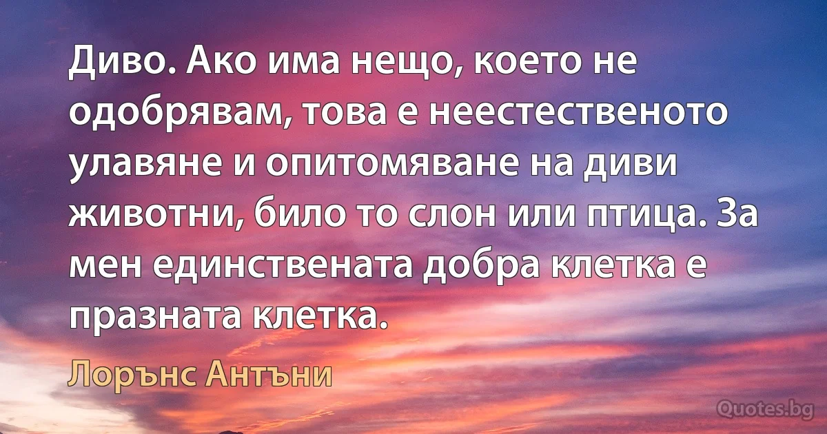 Диво. Ако има нещо, което не одобрявам, това е неестественото улавяне и опитомяване на диви животни, било то слон или птица. За мен единствената добра клетка е празната клетка. (Лорънс Антъни)