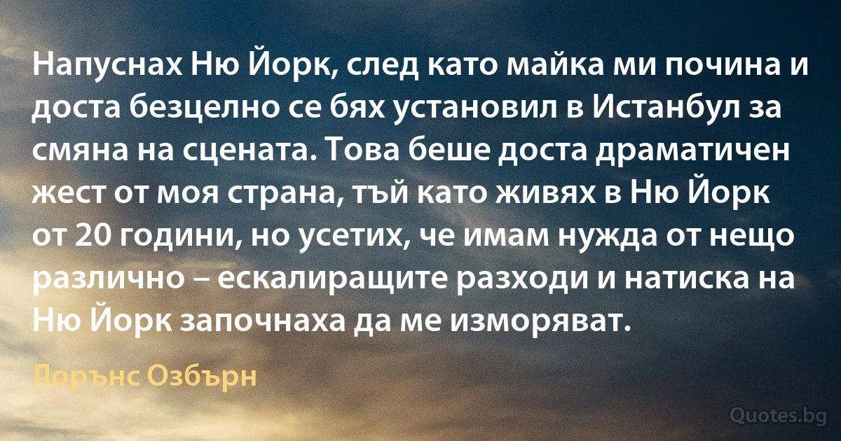 Напуснах Ню Йорк, след като майка ми почина и доста безцелно се бях установил в Истанбул за смяна на сцената. Това беше доста драматичен жест от моя страна, тъй като живях в Ню Йорк от 20 години, но усетих, че имам нужда от нещо различно – ескалиращите разходи и натиска на Ню Йорк започнаха да ме изморяват. (Лорънс Озбърн)