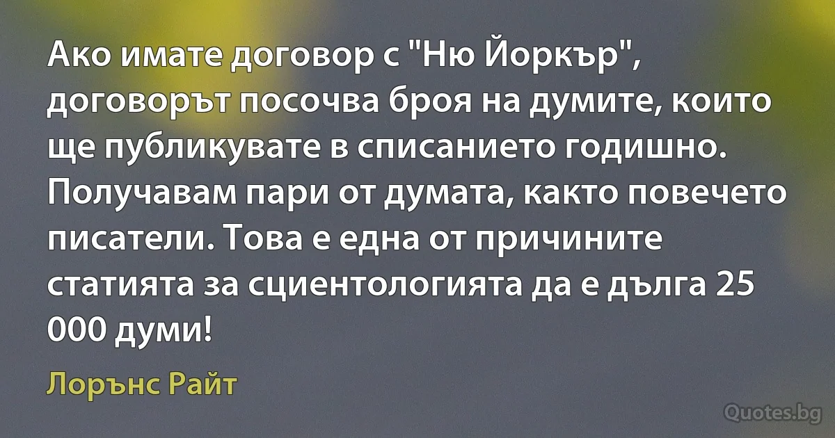 Ако имате договор с "Ню Йоркър", договорът посочва броя на думите, които ще публикувате в списанието годишно. Получавам пари от думата, както повечето писатели. Това е една от причините статията за сциентологията да е дълга 25 000 думи! (Лорънс Райт)