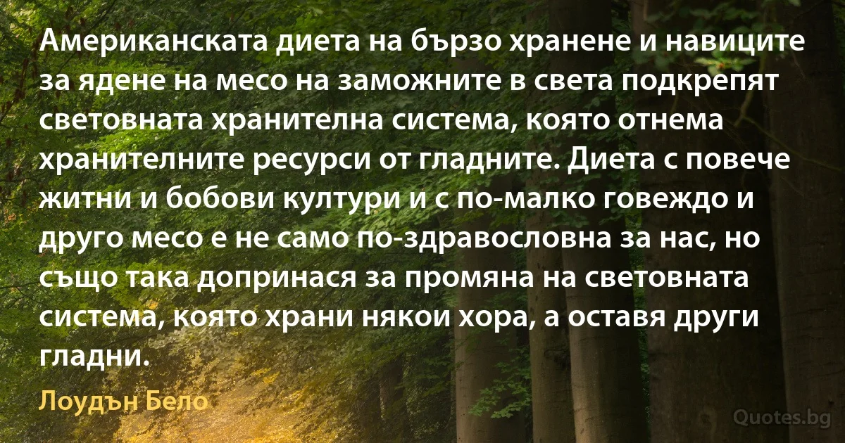 Американската диета на бързо хранене и навиците за ядене на месо на заможните в света подкрепят световната хранителна система, която отнема хранителните ресурси от гладните. Диета с повече житни и бобови култури и с по-малко говеждо и друго месо е не само по-здравословна за нас, но също така допринася за промяна на световната система, която храни някои хора, а оставя други гладни. (Лоудън Бело)