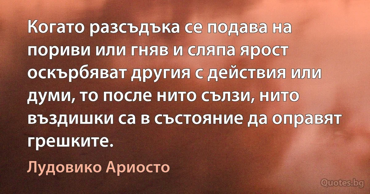 Когато разсъдъка се подава на пориви или гняв и сляпа ярост оскърбяват другия с действия или думи, то после нито сълзи, нито въздишки са в състояние да оправят грешките. (Лудовико Ариосто)