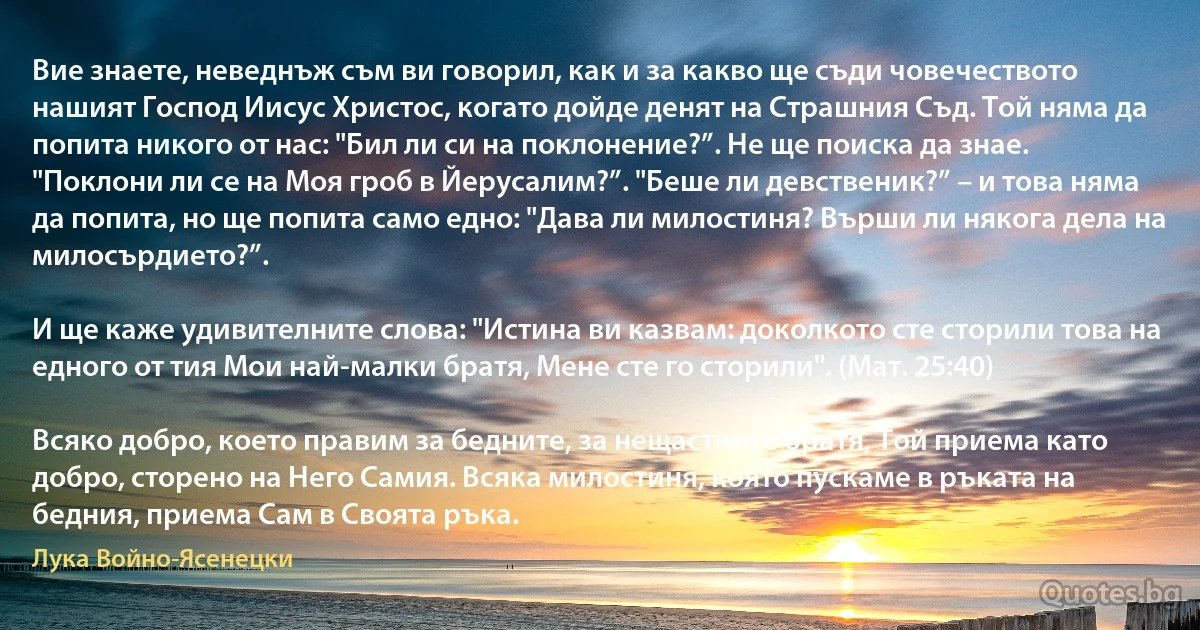 Вие знаете, неведнъж съм ви говорил, как и за какво ще съди човечеството нашият Господ Иисус Христос, когато дойде денят на Страшния Съд. Той няма да попита никого от нас: "Бил ли си на поклонение?”. Не ще поиска да знае. "Поклони ли се на Моя гроб в Йерусалим?”. "Беше ли девственик?” – и това няма да попита, но ще попита само едно: "Дава ли милостиня? Върши ли някога дела на милосърдието?”.

И ще каже удивителните слова: "Истина ви казвам: доколкото сте сторили това на едного от тия Мои най-малки братя, Мене сте го сторили". (Мат. 25:40)

Всяко добро, което правим за бедните, за нещастните братя, Той приема като добро, сторено на Него Самия. Всяка милостиня, която пускаме в ръката на бедния, приема Сам в Своята ръка. (Лука Войно-Ясенецки)