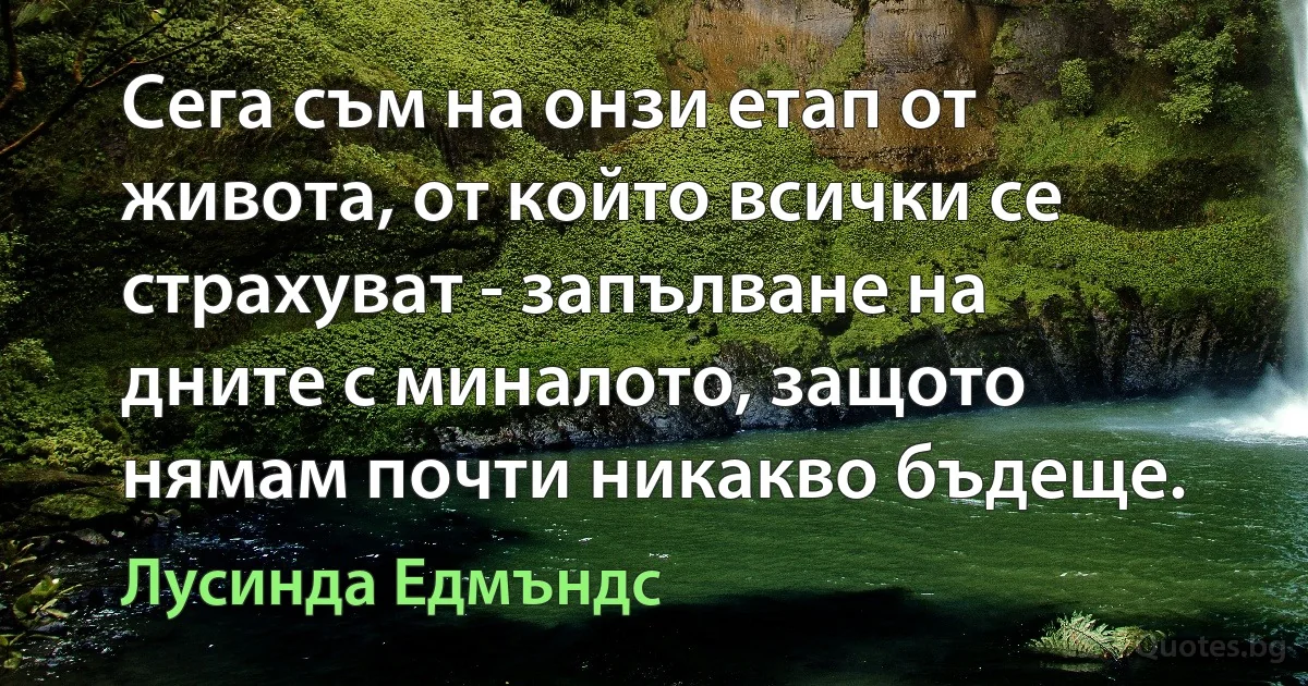 Сега съм на онзи етап от живота, от който всички се страхуват - запълване на дните с миналото, защото нямам почти никакво бъдеще. (Лусинда Едмъндс)