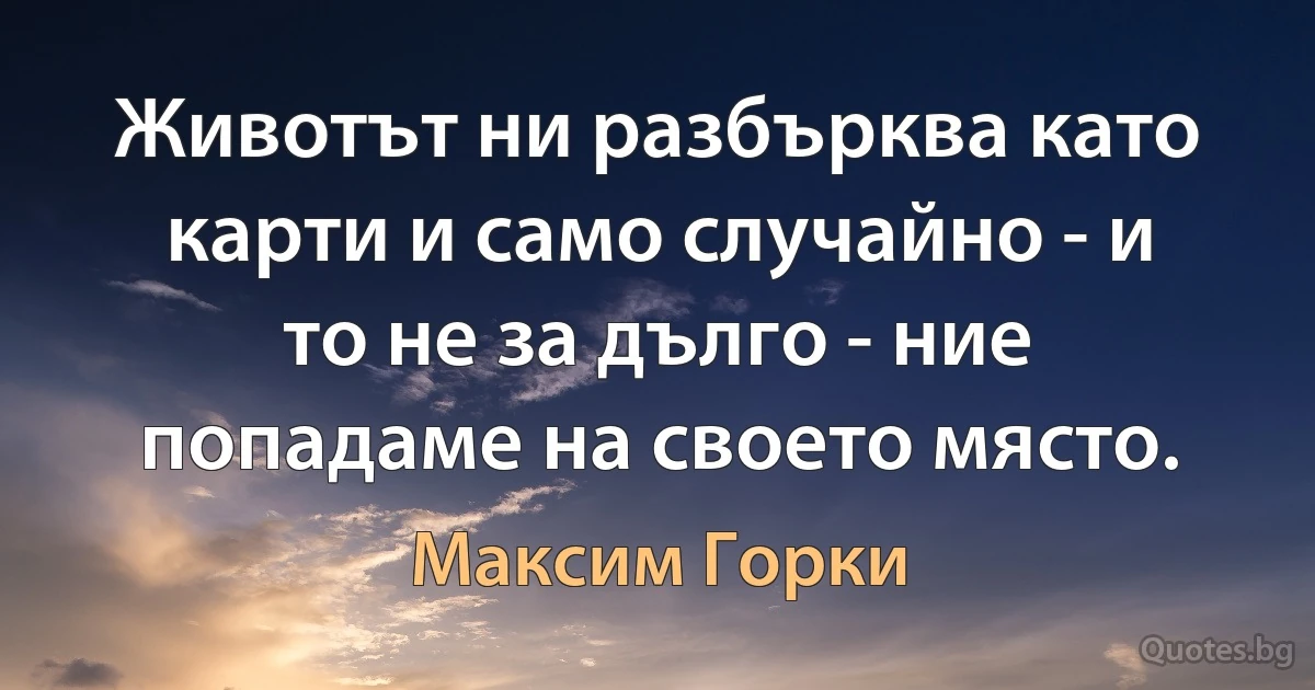 Животът ни разбърква като карти и само случайно - и то не за дълго - ние попадаме на своето място. (Максим Горки)