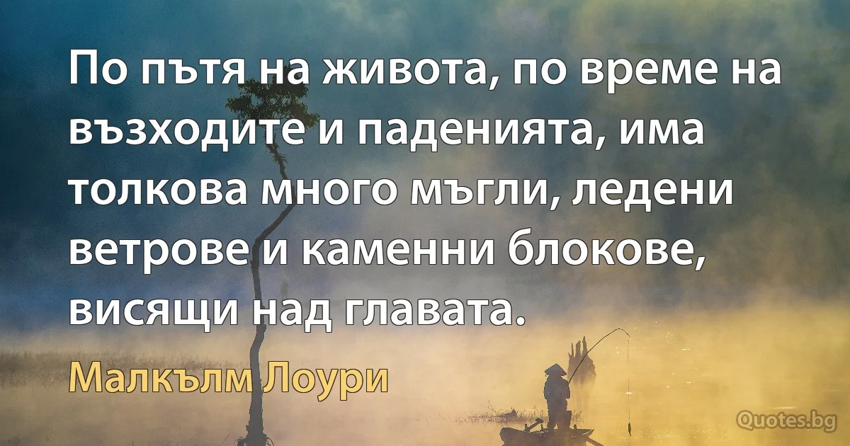 По пътя на живота, по време на възходите и паденията, има толкова много мъгли, ледени ветрове и каменни блокове, висящи над главата. (Малкълм Лоури)