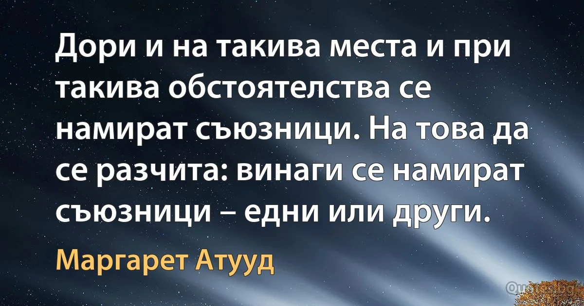 Дори и на такива места и при такива обстоятелства се намират съюзници. На това да се разчита: винаги се намират съюзници – едни или други. (Маргарет Атууд)