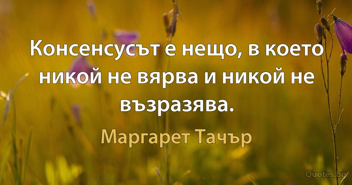 Консенсусът е нещо, в което никой не вярва и никой не възразява. (Маргарет Тачър)