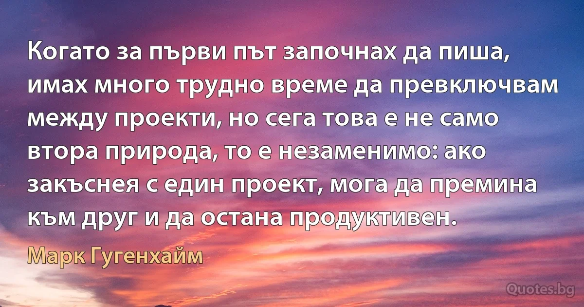 Когато за първи път започнах да пиша, имах много трудно време да превключвам между проекти, но сега това е не само втора природа, то е незаменимо: ако закъснея с един проект, мога да премина към друг и да остана продуктивен. (Марк Гугенхайм)