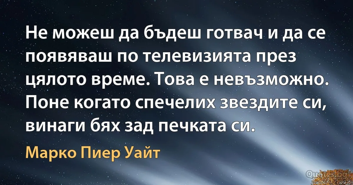 Не можеш да бъдеш готвач и да се появяваш по телевизията през цялото време. Това е невъзможно. Поне когато спечелих звездите си, винаги бях зад печката си. (Марко Пиер Уайт)