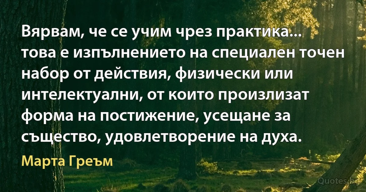 Вярвам, че се учим чрез практика... това е изпълнението на специален точен набор от действия, физически или интелектуални, от които произлизат форма на постижение, усещане за същество, удовлетворение на духа. (Марта Греъм)