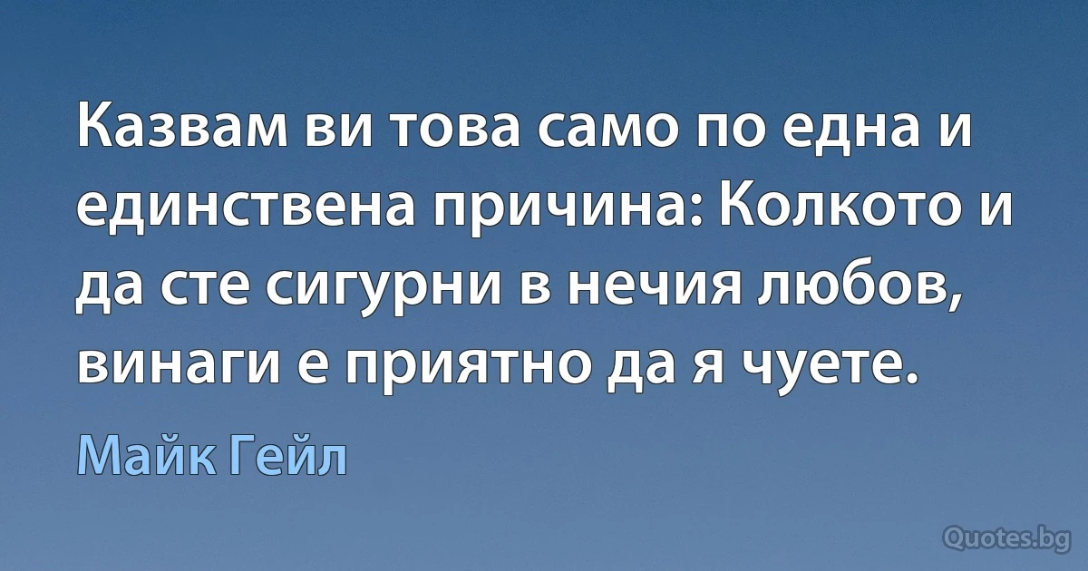 Казвам ви това само по една и единствена причина: Колкото и да сте сигурни в нечия любов, винаги е приятно да я чуете. (Майк Гейл)