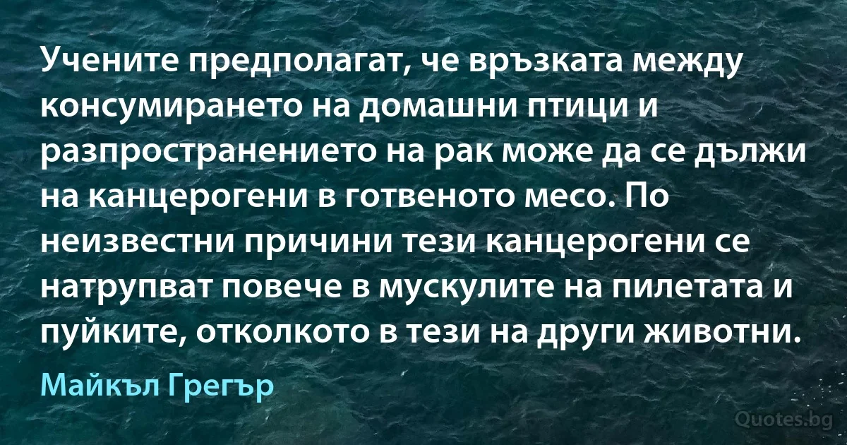 Учените предполагат, че връзката между консумирането на домашни птици и разпространението на рак може да се дължи на канцерогени в готвеното месо. По неизвестни причини тези канцерогени се натрупват повече в мускулите на пилетата и пуйките, отколкото в тези на други животни. (Майкъл Грегър)