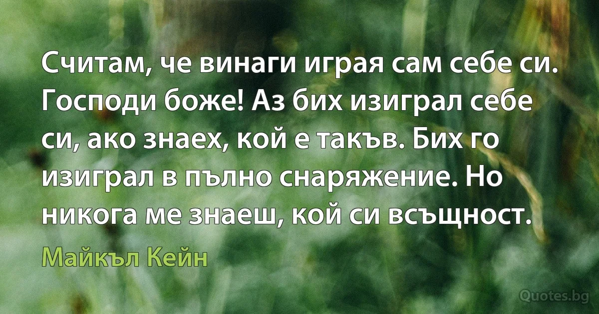 Считам, че винаги играя сам себе си. Господи боже! Аз бих изиграл себе си, ако знаех, кой е такъв. Бих го изиграл в пълно снаряжение. Но никога ме знаеш, кой си всъщност. (Майкъл Кейн)