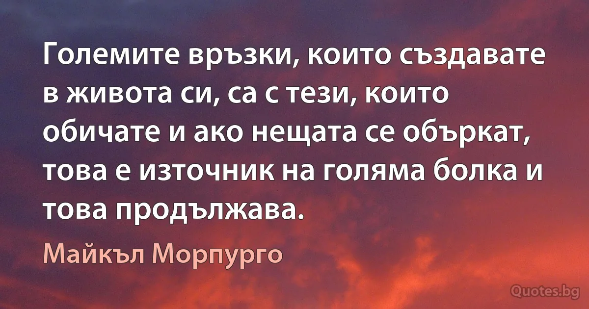 Големите връзки, които създавате в живота си, са с тези, които обичате и ако нещата се объркат, това е източник на голяма болка и това продължава. (Майкъл Морпурго)