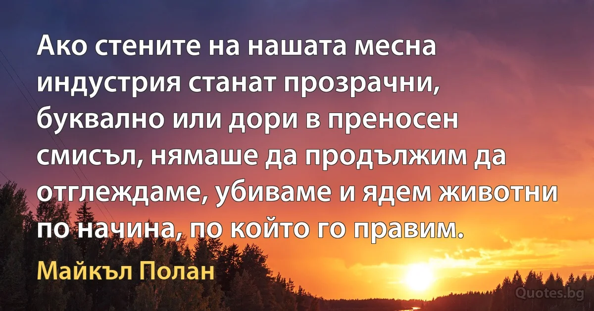 Ако стените на нашата месна индустрия станат прозрачни, буквално или дори в преносен смисъл, нямаше да продължим да отглеждаме, убиваме и ядем животни по начина, по който го правим. (Майкъл Полан)