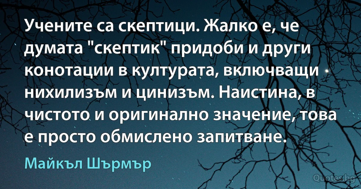 Учените са скептици. Жалко е, че думата "скептик" придоби и други конотации в културата, включващи нихилизъм и цинизъм. Наистина, в чистото и оригинално значение, това е просто обмислено запитване. (Майкъл Шърмър)