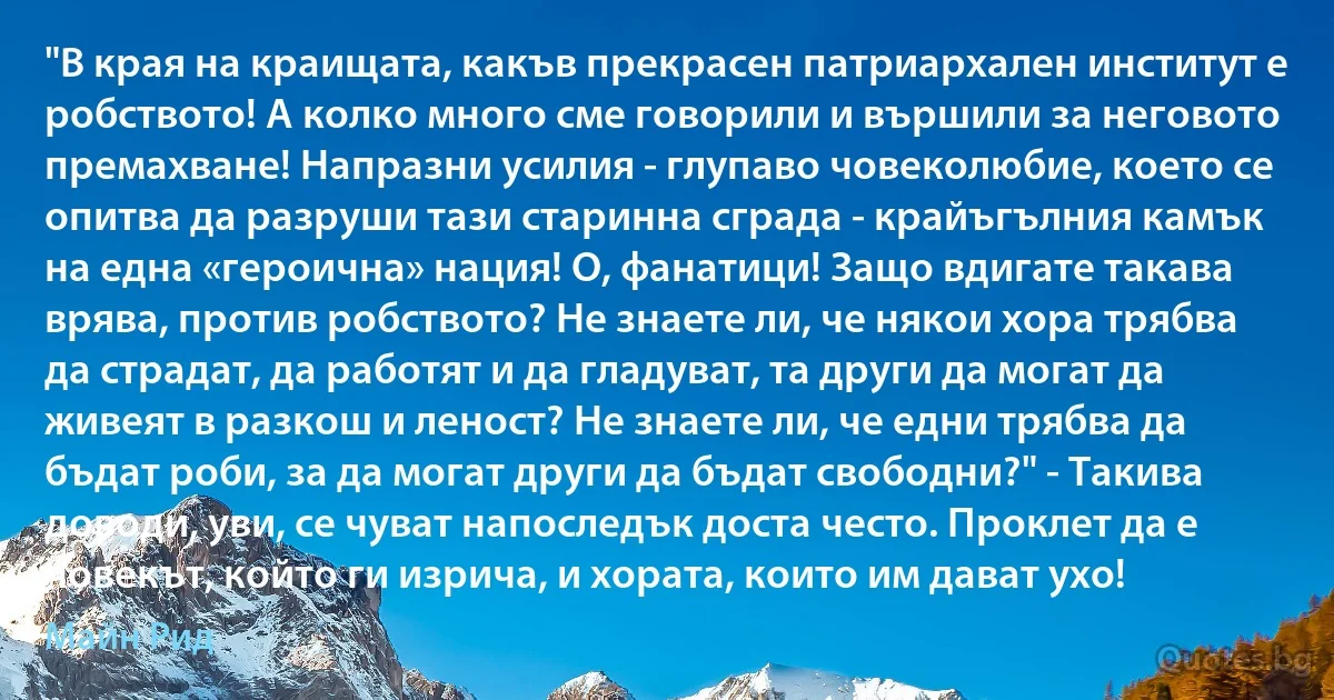 "В края на краищата, какъв прекрасен патриархален институт е робството! А колко много сме говорили и вършили за неговото премахване! Напразни усилия - глупаво човеколюбие, което се опитва да разруши тази старинна сграда - крайъгълния камък на една «героична» нация! О, фанатици! Защо вдигате такава врява, против робството? Не знаете ли, че някои хора трябва да страдат, да работят и да гладуват, та други да могат да живеят в разкош и леност? Не знаете ли, че едни трябва да бъдат роби, за да могат други да бъдат свободни?" - Такива доводи, уви, се чуват напоследък доста често. Проклет да е човекът, който ги изрича, и хората, които им дават ухо! (Майн Рид)