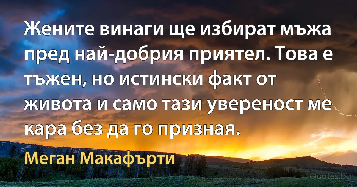 Жените винаги ще избират мъжа пред най-добрия приятел. Това е тъжен, но истински факт от живота и само тази увереност ме кара без да го призная. (Меган Макафърти)