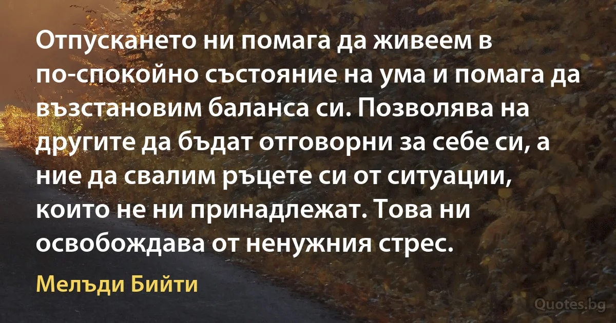 Отпускането ни помага да живеем в по-спокойно състояние на ума и помага да възстановим баланса си. Позволява на другите да бъдат отговорни за себе си, а ние да свалим ръцете си от ситуации, които не ни принадлежат. Това ни освобождава от ненужния стрес. (Мелъди Бийти)