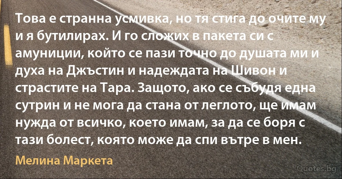 Това е странна усмивка, но тя стига до очите му и я бутилирах. И го сложих в пакета си с амуниции, който се пази точно до душата ми и духа на Джъстин и надеждата на Шивон и страстите на Тара. Защото, ако се събудя една сутрин и не мога да стана от леглото, ще имам нужда от всичко, което имам, за да се боря с тази болест, която може да спи вътре в мен. (Мелина Маркета)