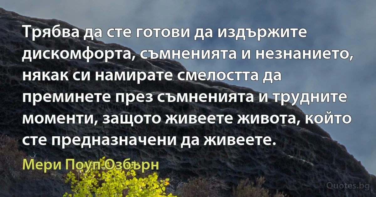 Трябва да сте готови да издържите дискомфорта, съмненията и незнанието, някак си намирате смелостта да преминете през съмненията и трудните моменти, защото живеете живота, който сте предназначени да живеете. (Мери Поуп Озбърн)