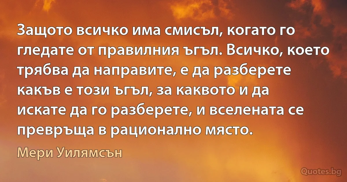 Защото всичко има смисъл, когато го гледате от правилния ъгъл. Всичко, което трябва да направите, е да разберете какъв е този ъгъл, за каквото и да искате да го разберете, и вселената се превръща в рационално място. (Мери Уилямсън)