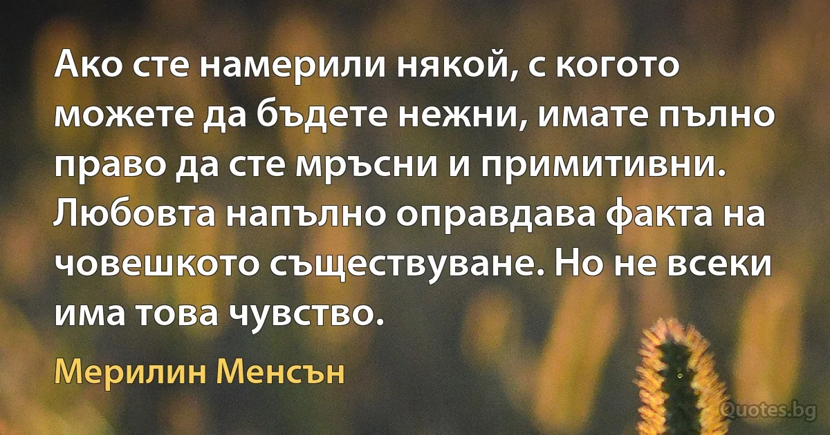 Ако сте намерили някой, с когото можете да бъдете нежни, имате пълно право да сте мръсни и примитивни. Любовта напълно оправдава факта на човешкото съществуване. Но не всеки има това чувство. (Мерилин Менсън)