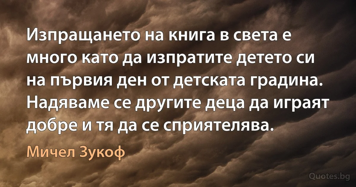 Изпращането на книга в света е много като да изпратите детето си на първия ден от детската градина. Надяваме се другите деца да играят добре и тя да се сприятелява. (Мичел Зукоф)