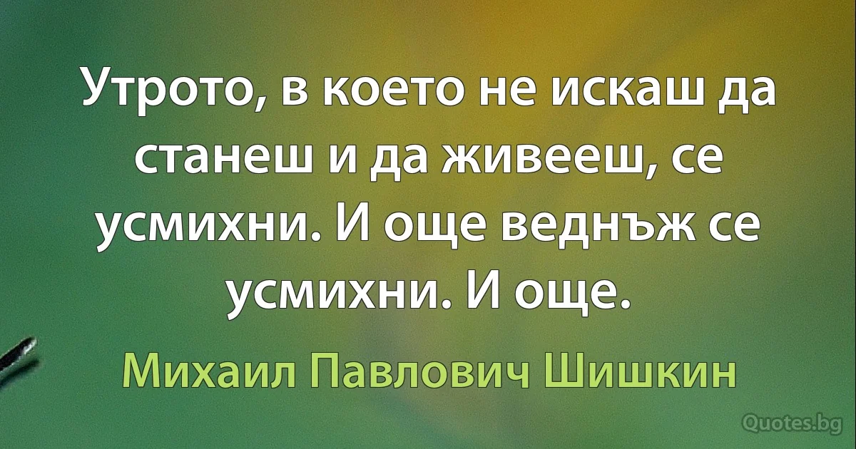 Утрото, в което не искаш да станеш и да живееш, се усмихни. И още веднъж се усмихни. И още. (Михаил Павлович Шишкин)