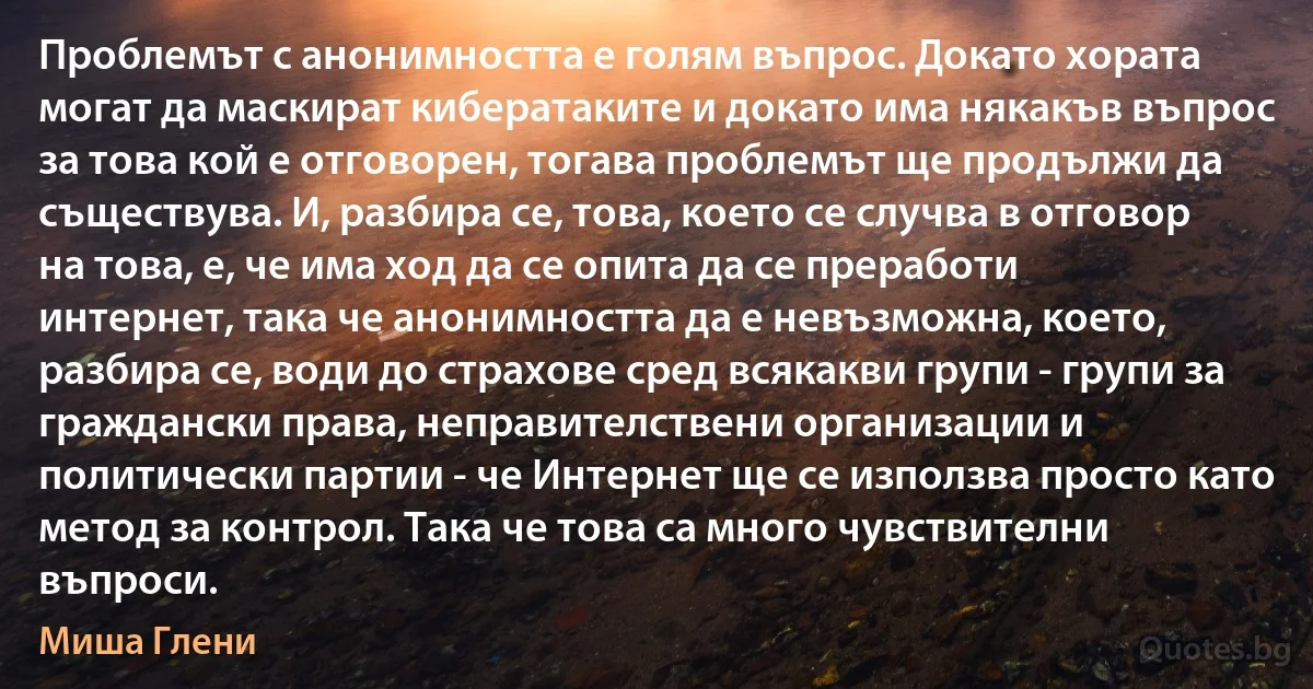 Проблемът с анонимността е голям въпрос. Докато хората могат да маскират кибератаките и докато има някакъв въпрос за това кой е отговорен, тогава проблемът ще продължи да съществува. И, разбира се, това, което се случва в отговор на това, е, че има ход да се опита да се преработи интернет, така че анонимността да е невъзможна, което, разбира се, води до страхове сред всякакви групи - групи за граждански права, неправителствени организации и политически партии - че Интернет ще се използва просто като метод за контрол. Така че това са много чувствителни въпроси. (Миша Глени)