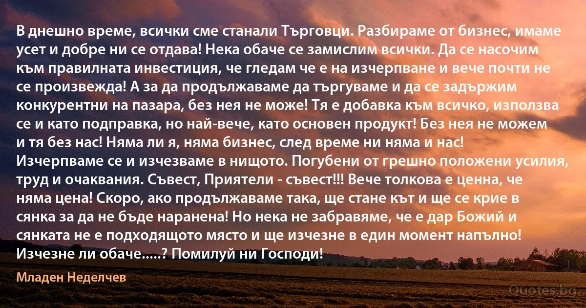 В днешно време, всички сме станали Търговци. Разбираме от бизнес, имаме усет и добре ни се отдава! Нека обаче се замислим всички. Да се насочим към правилната инвестиция, че гледам че е на изчерпване и вече почти не се произвежда! А за да продължаваме да търгуваме и да се задържим конкурентни на пазара, без нея не може! Тя е добавка към всичко, използва се и като подправка, но най-вече, като основен продукт! Без нея не можем и тя без нас! Няма ли я, няма бизнес, след време ни няма и нас! Изчерпваме се и изчезваме в нищото. Погубени от грешно положени усилия, труд и очаквания. Съвест, Приятели - съвест!!! Вече толкова е ценна, че няма цена! Скоро, ако продължаваме така, ще стане кът и ще се крие в сянка за да не бъде наранена! Но нека не забравяме, че е дар Божий и сянката не е подходящото място и ще изчезне в един момент напълно! Изчезне ли обаче.....? Помилуй ни Господи! (Младен Неделчев)