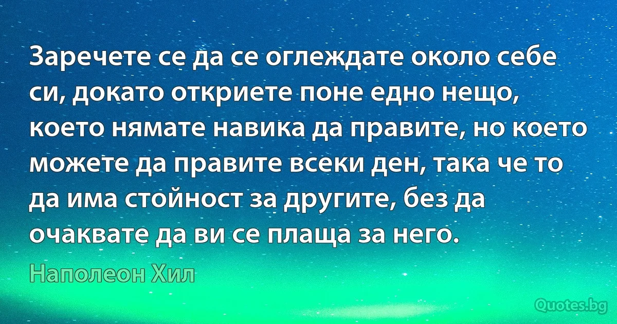 Заречете се да се оглеждате около себе си, докато откриете поне едно нещо, което нямате навика да правите, но което можете да правите всеки ден, така че то да има стойност за другите, без да очаквате да ви се плаща за него. (Наполеон Хил)