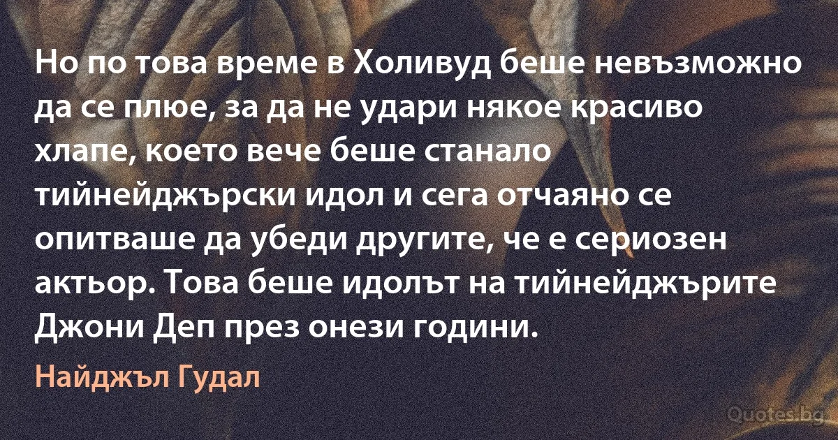 Но по това време в Холивуд беше невъзможно да се плюе, за да не удари някое красиво хлапе, което вече беше станало тийнейджърски идол и сега отчаяно се опитваше да убеди другите, че е сериозен актьор. Това беше идолът на тийнейджърите Джони Деп през онези години. (Найджъл Гудал)