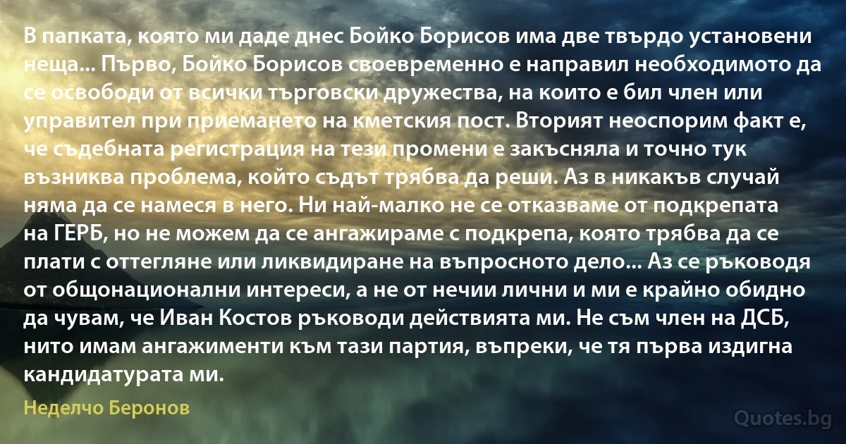 В папката, която ми даде днес Бойко Борисов има две твърдо установени неща... Първо, Бойко Борисов своевременно е направил необходимото да се освободи от всички търговски дружества, на които е бил член или управител при приемането на кметския пост. Вторият неоспорим факт е, че съдебната регистрация на тези промени е закъсняла и точно тук възниква проблема, който съдът трябва да реши. Аз в никакъв случай няма да се намеся в него. Ни най-малко не се отказваме от подкрепата на ГЕРБ, но не можем да се ангажираме с подкрепа, която трябва да се плати с оттегляне или ликвидиране на въпросното дело... Аз се ръководя от общонационални интереси, а не от нечии лични и ми е крайно обидно да чувам, че Иван Костов ръководи действията ми. Не съм член на ДСБ, нито имам ангажименти към тази партия, въпреки, че тя първа издигна кандидатурата ми. (Неделчо Беронов)