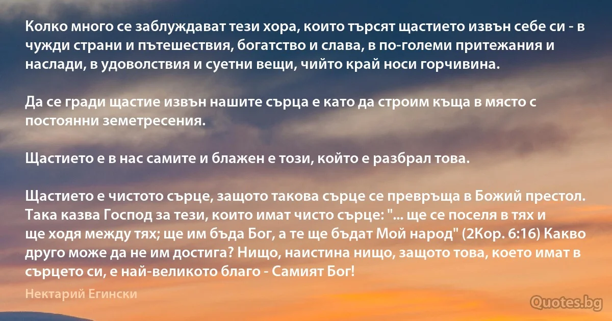 Колко много се заблуждават тези хора, които търсят щастието извън себе си - в чужди страни и пътешествия, богатство и слава, в по-големи притежания и наслади, в удоволствия и суетни вещи, чийто край носи горчивина.

Да се гради щастие извън нашите сърца е като да строим къща в място с постоянни земетресения.

Щастието е в нас самите и блажен е този, който е разбрал това.

Щастието е чистото сърце, защото такова сърце се превръща в Божий престол. Така казва Господ за тези, които имат чисто сърце: "... ще се поселя в тях и ще ходя между тях; ще им бъда Бог, а те ще бъдат Мой народ" (2Кор. 6:16) Какво друго може да не им достига? Нищо, наистина нищо, защото това, което имат в сърцето си, е най-великото благо - Самият Бог! (Нектарий Егински)