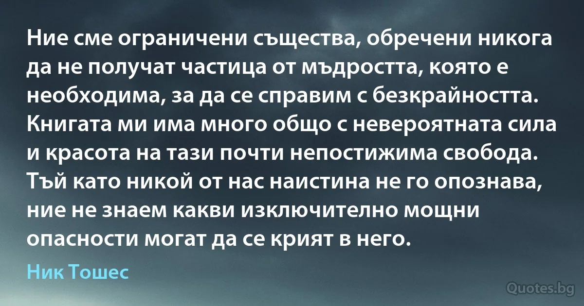 Ние сме ограничени същества, обречени никога да не получат частица от мъдростта, която е необходима, за да се справим с безкрайността. Книгата ми има много общо с невероятната сила и красота на тази почти непостижима свобода. Тъй като никой от нас наистина не го опознава, ние не знаем какви изключително мощни опасности могат да се крият в него. (Ник Тошес)