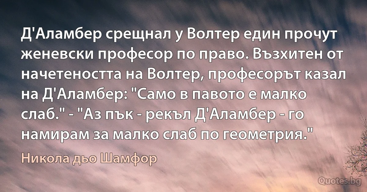 Д'Аламбер срещнал у Волтер един прочут женевски професор по право. Възхитен от начетеността на Волтер, професорът казал на Д'Аламбер: "Само в павото е малко слаб." - "Аз пък - рекъл Д'Аламбер - го намирам за малко слаб по геометрия." (Никола дьо Шамфор)