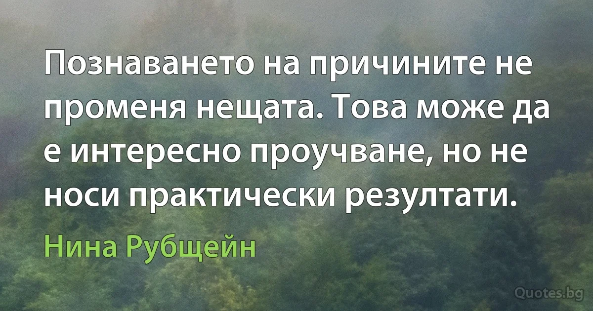 Познаването на причините не променя нещата. Това може да е интересно проучване, но не носи практически резултати. (Нина Рубщейн)