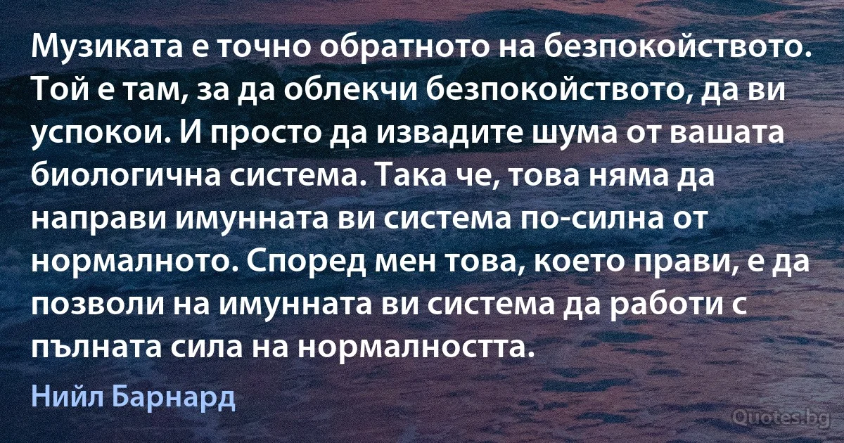 Музиката е точно обратното на безпокойството. Той е там, за да облекчи безпокойството, да ви успокои. И просто да извадите шума от вашата биологична система. Така че, това няма да направи имунната ви система по-силна от нормалното. Според мен това, което прави, е да позволи на имунната ви система да работи с пълната сила на нормалността. (Нийл Барнард)