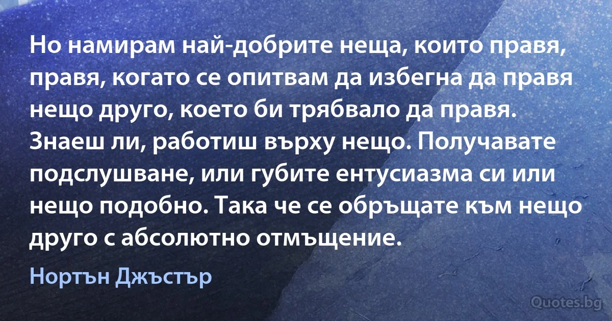 Но намирам най-добрите неща, които правя, правя, когато се опитвам да избегна да правя нещо друго, което би трябвало да правя. Знаеш ли, работиш върху нещо. Получавате подслушване, или губите ентусиазма си или нещо подобно. Така че се обръщате към нещо друго с абсолютно отмъщение. (Нортън Джъстър)