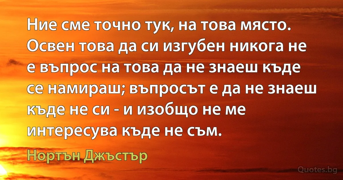 Ние сме точно тук, на това място. Освен това да си изгубен никога не е въпрос на това да не знаеш къде се намираш; въпросът е да не знаеш къде не си - и изобщо не ме интересува къде не съм. (Нортън Джъстър)