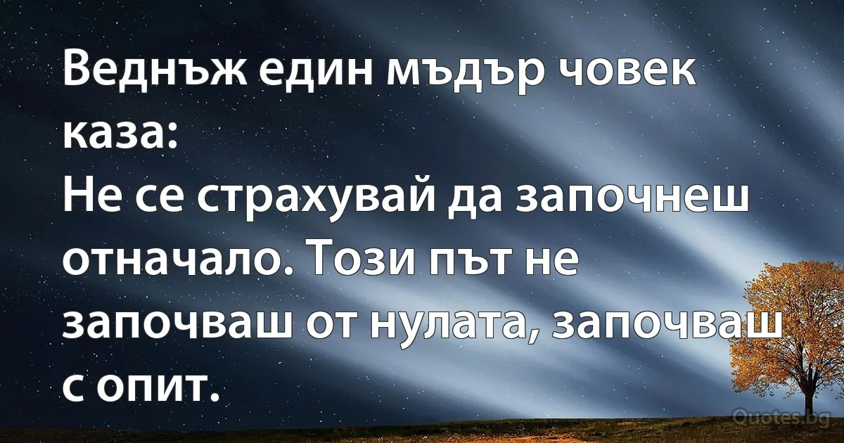Веднъж един мъдър човек каза:
Не се страхувай да започнеш отначало. Този път не започваш от нулата, започваш с опит. (INZ BG)
