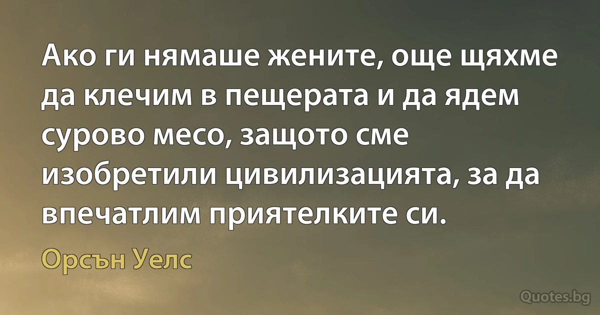 Ако ги нямаше жените, още щяхме да клечим в пещерата и да ядем сурово месо, защото сме изобретили цивилизацията, за да впечатлим приятелките си. (Орсън Уелс)