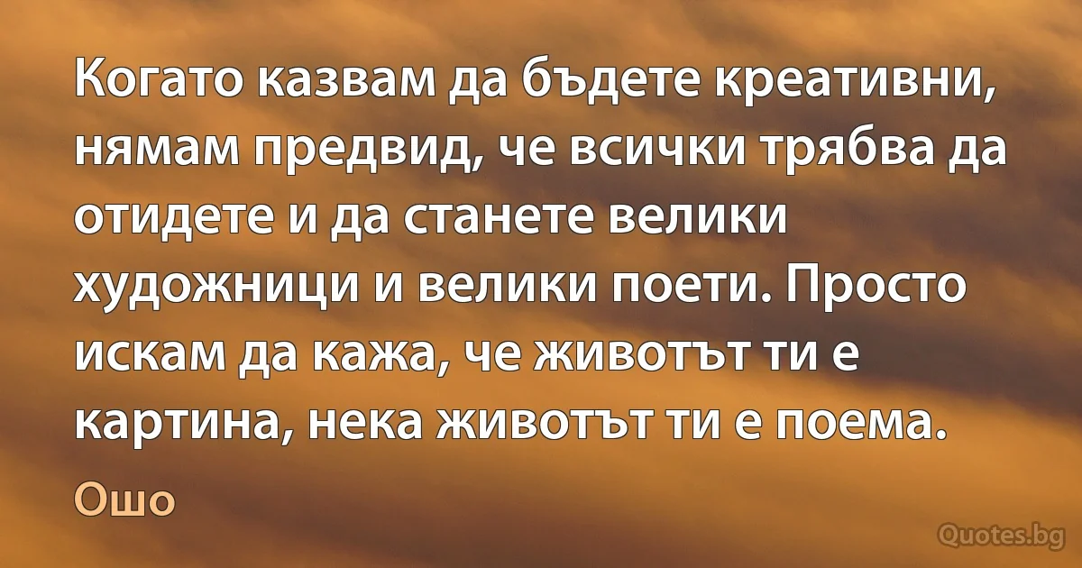 Когато казвам да бъдете креативни, нямам предвид, че всички трябва да отидете и да станете велики художници и велики поети. Просто искам да кажа, че животът ти е картина, нека животът ти е поема. (Ошо)