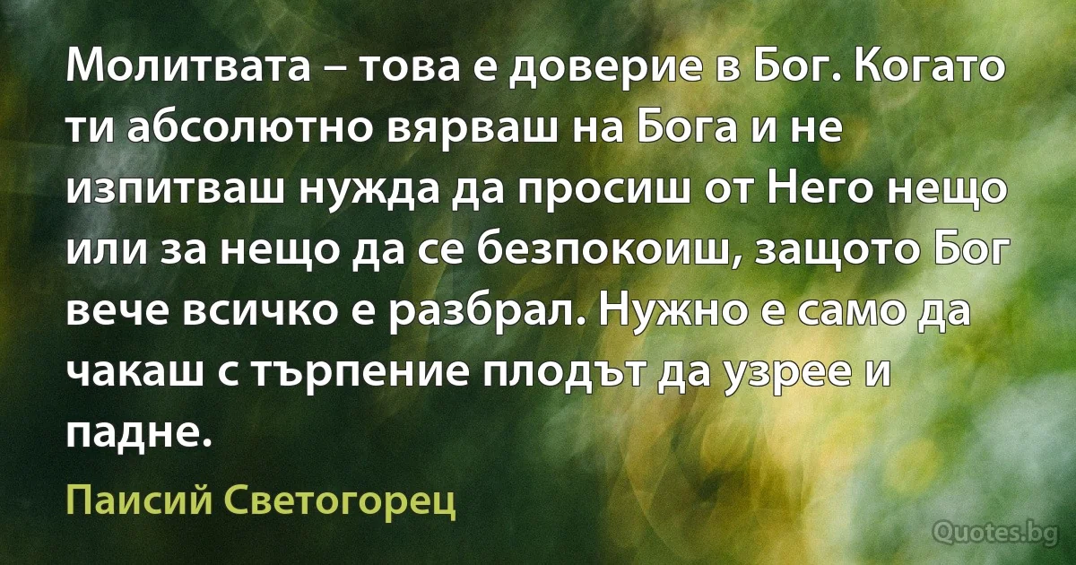 Молитвата – това е доверие в Бог. Когато ти абсолютно вярваш на Бога и не изпитваш нужда да просиш от Него нещо или за нещо да се безпокоиш, защото Бог вече всичко е разбрал. Нужно е само да чакаш с търпение плодът да узрее и падне. (Паисий Светогорец)